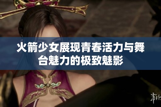 火箭少女展现青春活力与舞台魅力的极致魅影