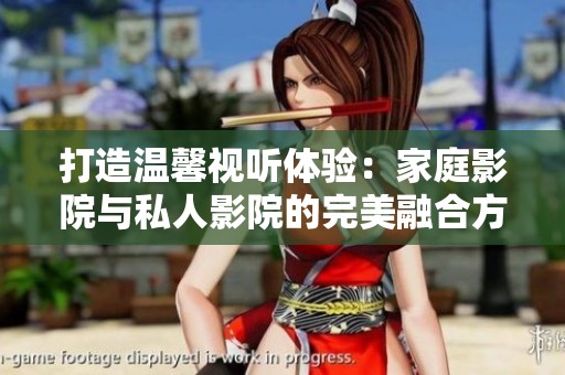 打造温馨视听体验：家庭影院与私人影院的完美融合方式