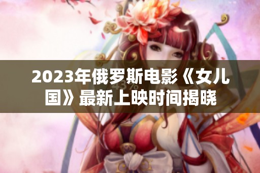 2023年俄罗斯电影《女儿国》最新上映时间揭晓