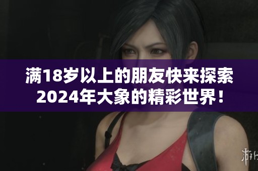 满18岁以上的朋友快来探索2024年大象的精彩世界！