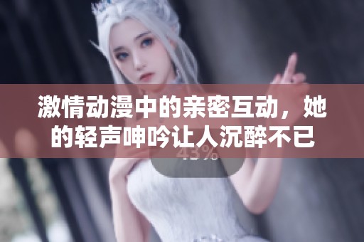 激情动漫中的亲密互动，她的轻声呻吟让人沉醉不已