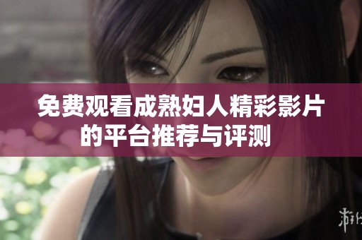 免费观看成熟妇人精彩影片的平台推荐与评测  