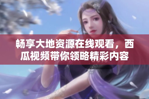 畅享大地资源在线观看，西瓜视频带你领略精彩内容