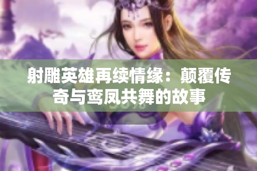 射雕英雄再续情缘：颠覆传奇与鸾凤共舞的故事
