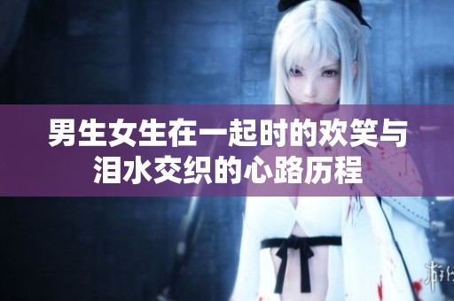 男生女生在一起时的欢笑与泪水交织的心路历程