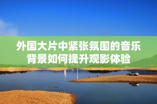 外国大片中紧张氛围的音乐背景如何提升观影体验