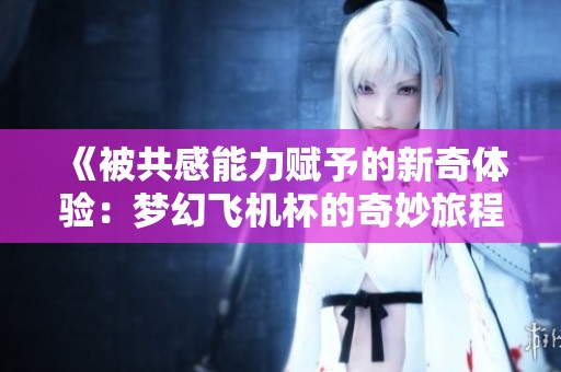 《被共感能力赋予的新奇体验：梦幻飞机杯的奇妙旅程》