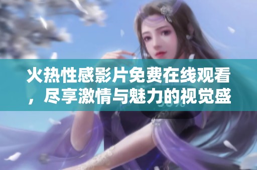 火热性感影片免费在线观看，尽享激情与魅力的视觉盛宴