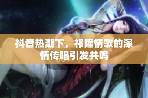 抖音热潮下，祁隆情歌的深情传唱引发共鸣