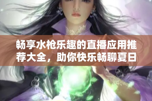 畅享水枪乐趣的直播应用推荐大全，助你快乐畅聊夏日激情