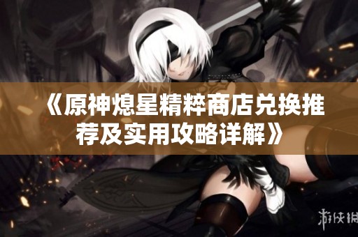 《原神熄星精粹商店兑换推荐及实用攻略详解》
