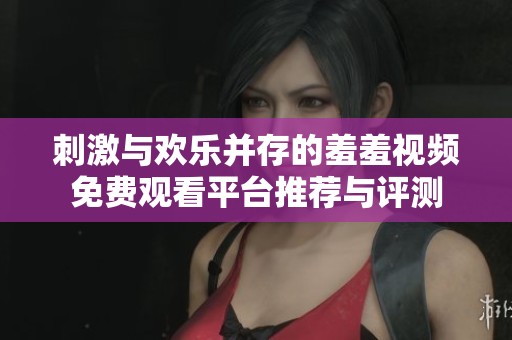 刺激与欢乐并存的羞羞视频免费观看平台推荐与评测