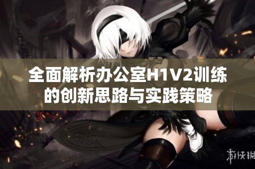 全面解析办公室H1V2训练的创新思路与实践策略
