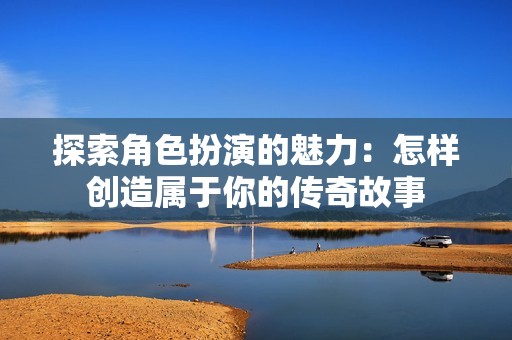 探索角色扮演的魅力：怎样创造属于你的传奇故事