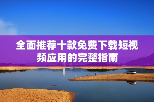 全面推荐十款免费下载短视频应用的完整指南