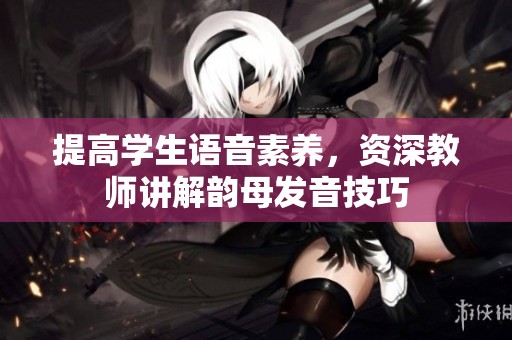 提高学生语音素养，资深教师讲解韵母发音技巧