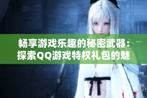 畅享游戏乐趣的秘密武器：探索QQ游戏特权礼包的魅力所在