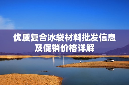 优质复合冰袋材料批发信息及促销价格详解