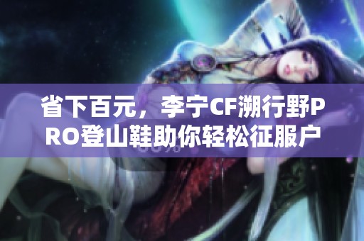 省下百元，李宁CF溯行野PRO登山鞋助你轻松征服户外探险