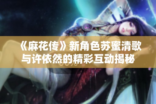 《麻花传》新角色苏蜜清歌与许依然的精彩互动揭秘