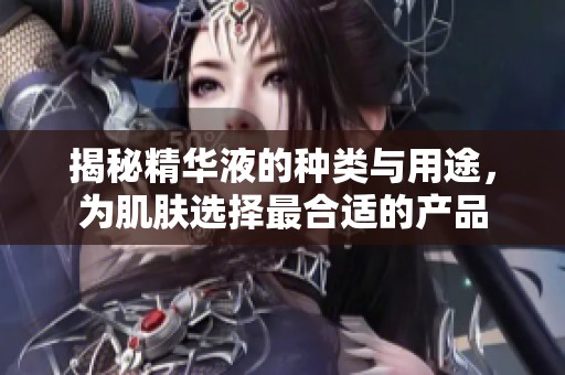 揭秘精华液的种类与用途，为肌肤选择最合适的产品