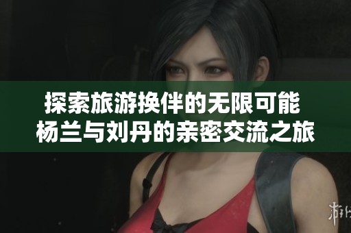 探索旅游换伴的无限可能 杨兰与刘丹的亲密交流之旅