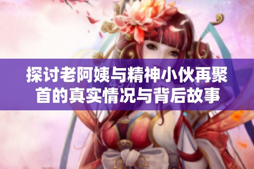 探讨老阿姨与精神小伙再聚首的真实情况与背后故事