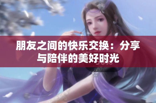 朋友之间的快乐交换：分享与陪伴的美好时光