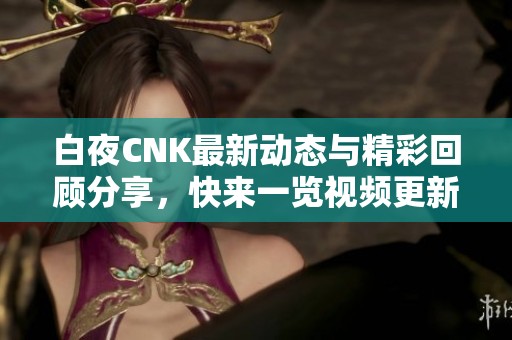 白夜CNK最新动态与精彩回顾分享，快来一览视频更新内容