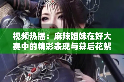 视频热播：麻辣姐妹在好大赛中的精彩表现与幕后花絮