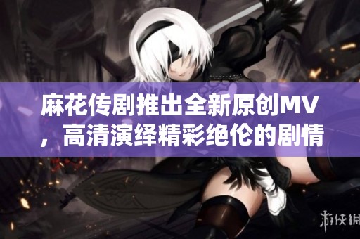 麻花传剧推出全新原创MV，高清演绎精彩绝伦的剧情瞬间
