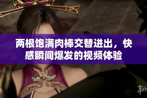 两根饱满肉棒交替进出，快感瞬间爆发的视频体验