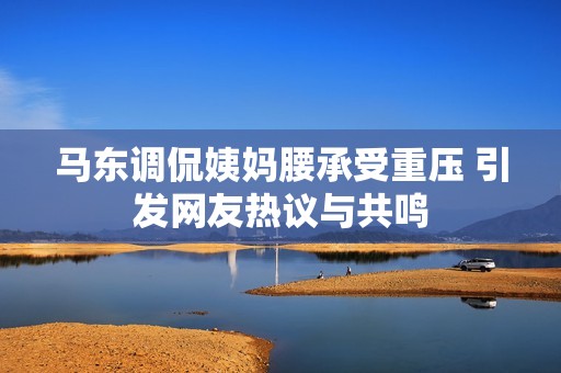 马东调侃姨妈腰承受重压 引发网友热议与共鸣