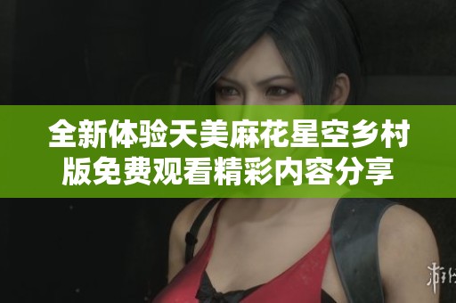 全新体验天美麻花星空乡村版免费观看精彩内容分享