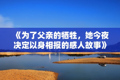 《为了父亲的牺牲，她今夜决定以身相报的感人故事》