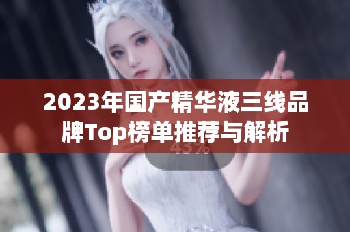 2023年国产精华液三线品牌Top榜单推荐与解析