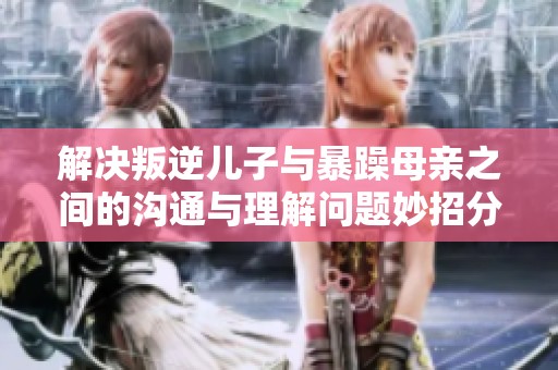 解决叛逆儿子与暴躁母亲之间的沟通与理解问题妙招分享