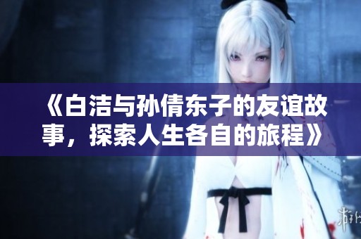 《白洁与孙倩东子的友谊故事，探索人生各自的旅程》
