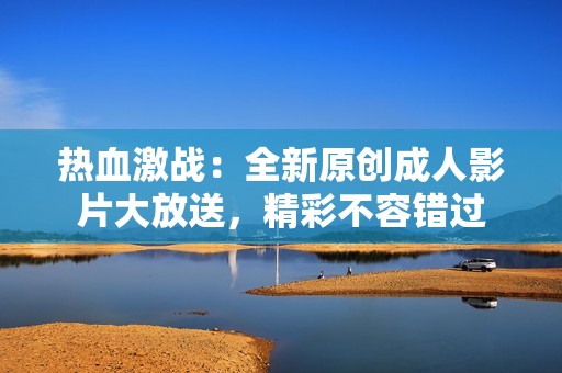 热血激战：全新原创成人影片大放送，精彩不容错过