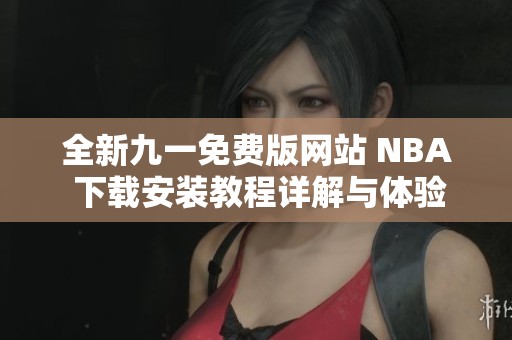 全新九一免费版网站 NBA 下载安装教程详解与体验分享