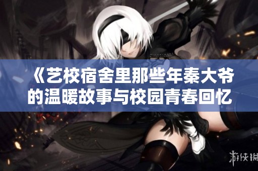 《艺校宿舍里那些年秦大爷的温暖故事与校园青春回忆》