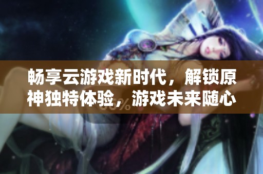 畅享云游戏新时代，解锁原神独特体验，游戏未来随心掌控