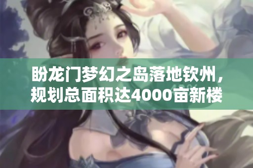 盼龙门梦幻之岛落地钦州，规划总面积达4000亩新楼盘开盘在即