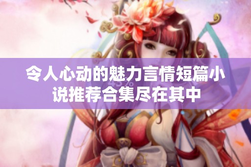 令人心动的魅力言情短篇小说推荐合集尽在其中