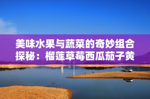 美味水果与蔬菜的奇妙组合探秘：榴莲草莓西瓜茄子黄瓜全解析