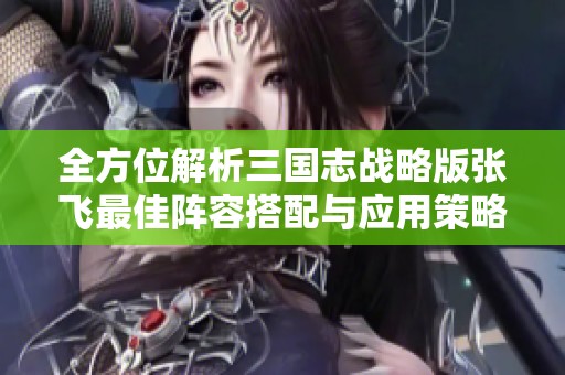 全方位解析三国志战略版张飞最佳阵容搭配与应用策略