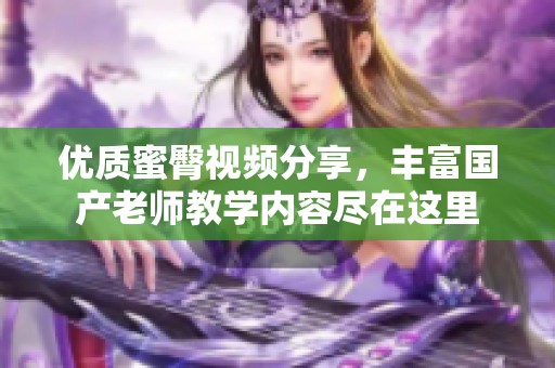 优质蜜臀视频分享，丰富国产老师教学内容尽在这里