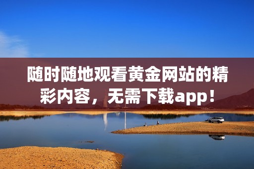 随时随地观看黄金网站的精彩内容，无需下载app！