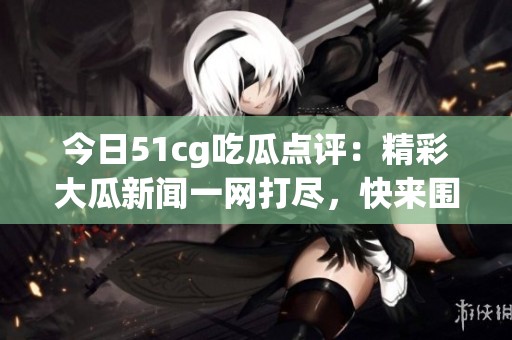 今日51cg吃瓜点评：精彩大瓜新闻一网打尽，快来围观！
