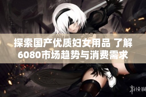 探索国产优质妇女用品 了解6080市场趋势与消费需求